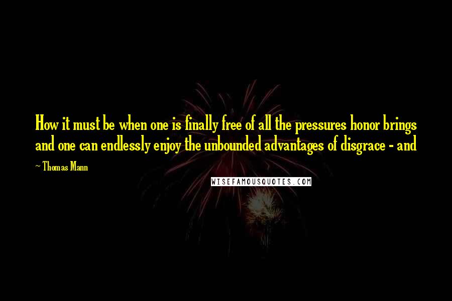 Thomas Mann Quotes: How it must be when one is finally free of all the pressures honor brings and one can endlessly enjoy the unbounded advantages of disgrace - and