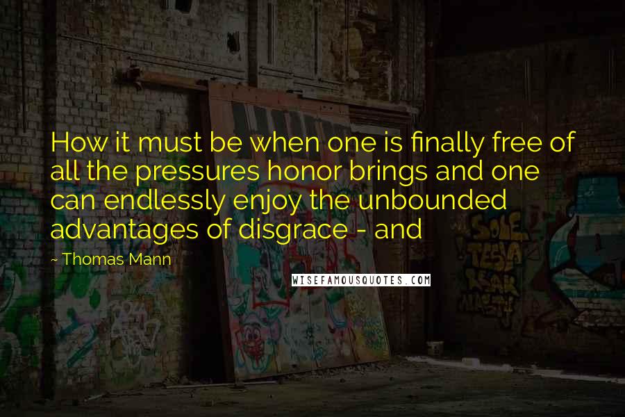 Thomas Mann Quotes: How it must be when one is finally free of all the pressures honor brings and one can endlessly enjoy the unbounded advantages of disgrace - and
