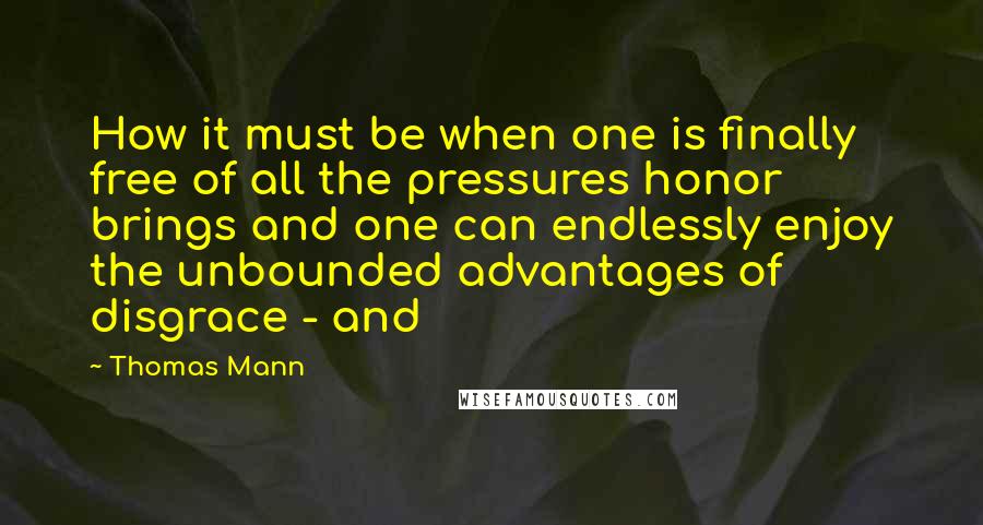 Thomas Mann Quotes: How it must be when one is finally free of all the pressures honor brings and one can endlessly enjoy the unbounded advantages of disgrace - and