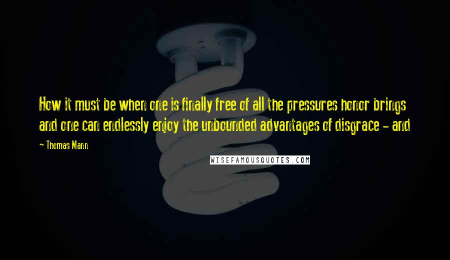 Thomas Mann Quotes: How it must be when one is finally free of all the pressures honor brings and one can endlessly enjoy the unbounded advantages of disgrace - and