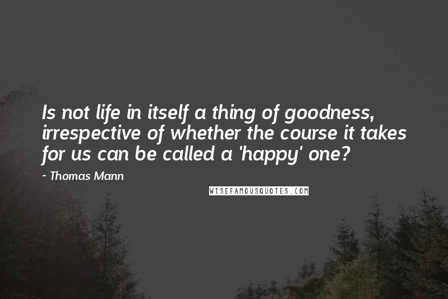 Thomas Mann Quotes: Is not life in itself a thing of goodness, irrespective of whether the course it takes for us can be called a 'happy' one?