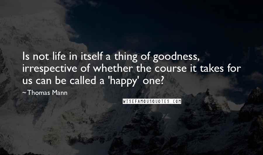 Thomas Mann Quotes: Is not life in itself a thing of goodness, irrespective of whether the course it takes for us can be called a 'happy' one?