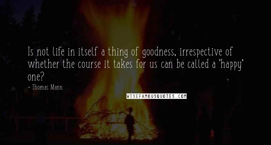 Thomas Mann Quotes: Is not life in itself a thing of goodness, irrespective of whether the course it takes for us can be called a 'happy' one?