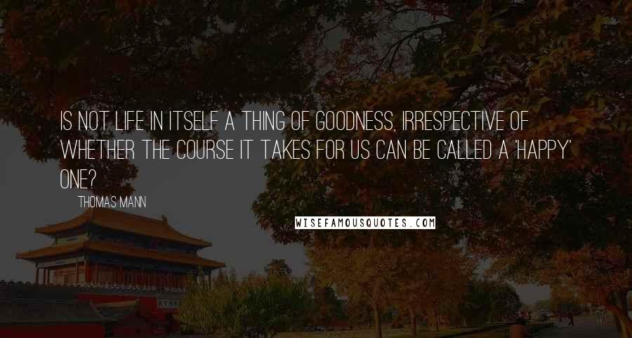 Thomas Mann Quotes: Is not life in itself a thing of goodness, irrespective of whether the course it takes for us can be called a 'happy' one?