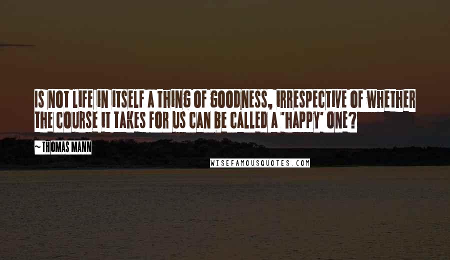 Thomas Mann Quotes: Is not life in itself a thing of goodness, irrespective of whether the course it takes for us can be called a 'happy' one?