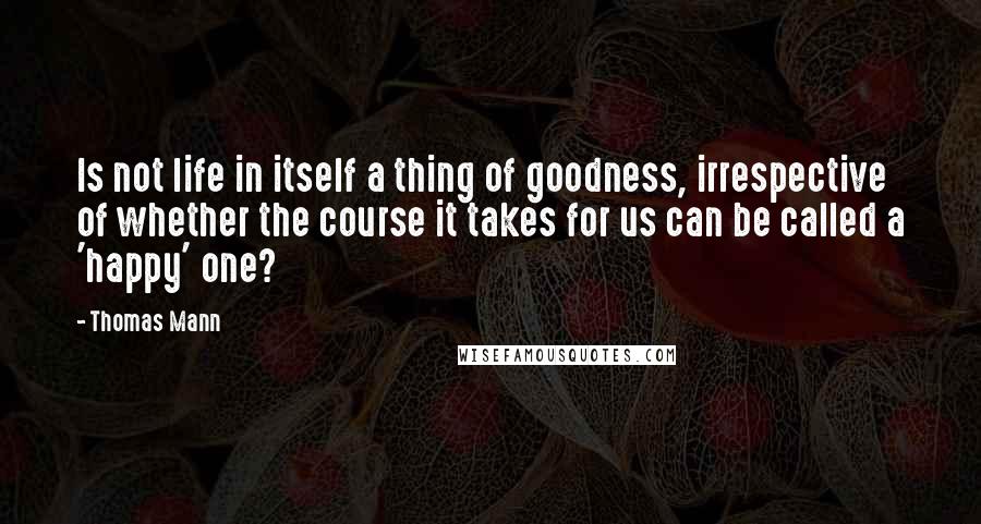 Thomas Mann Quotes: Is not life in itself a thing of goodness, irrespective of whether the course it takes for us can be called a 'happy' one?