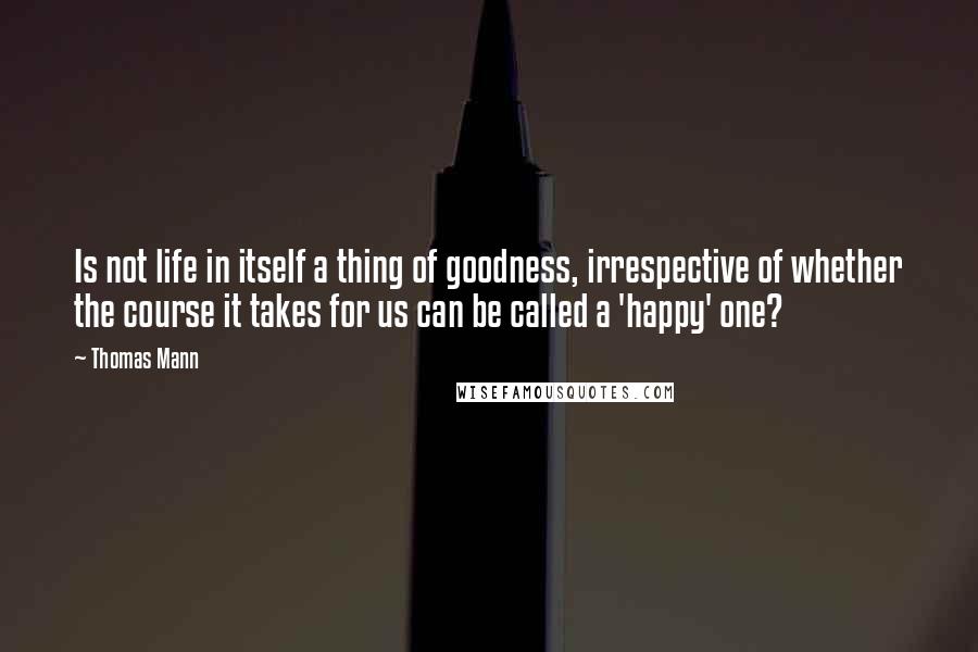 Thomas Mann Quotes: Is not life in itself a thing of goodness, irrespective of whether the course it takes for us can be called a 'happy' one?