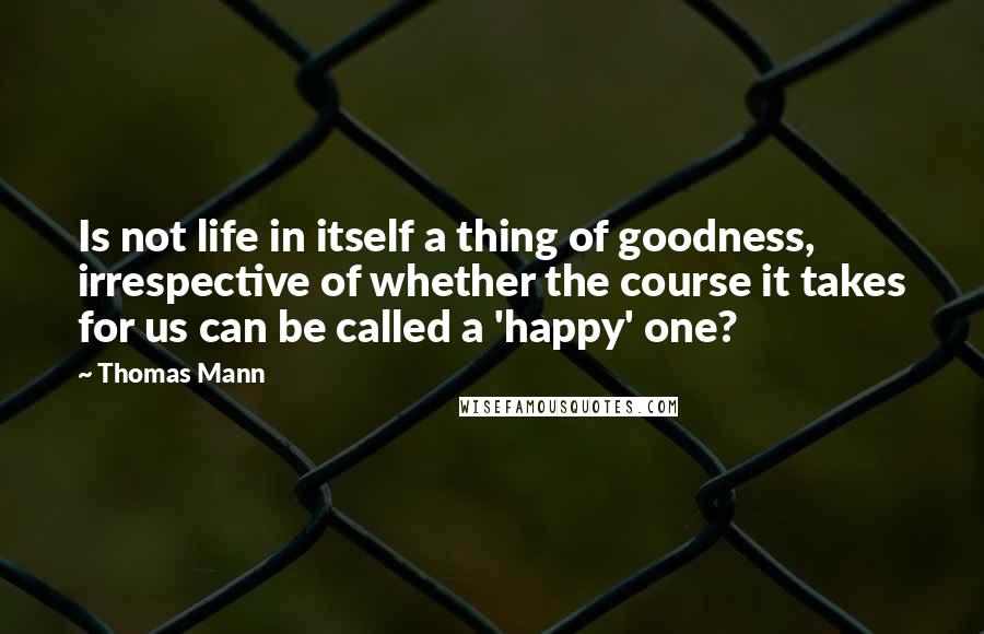 Thomas Mann Quotes: Is not life in itself a thing of goodness, irrespective of whether the course it takes for us can be called a 'happy' one?