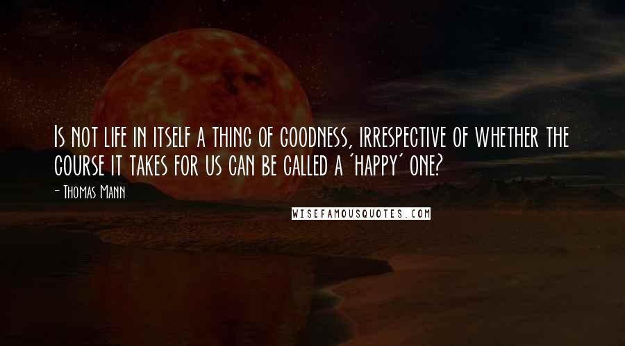 Thomas Mann Quotes: Is not life in itself a thing of goodness, irrespective of whether the course it takes for us can be called a 'happy' one?