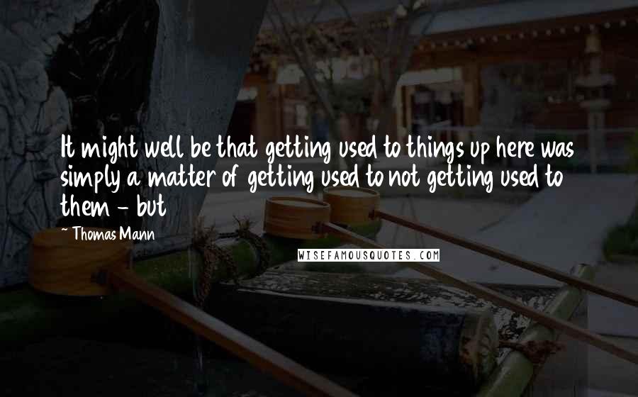 Thomas Mann Quotes: It might well be that getting used to things up here was simply a matter of getting used to not getting used to them - but