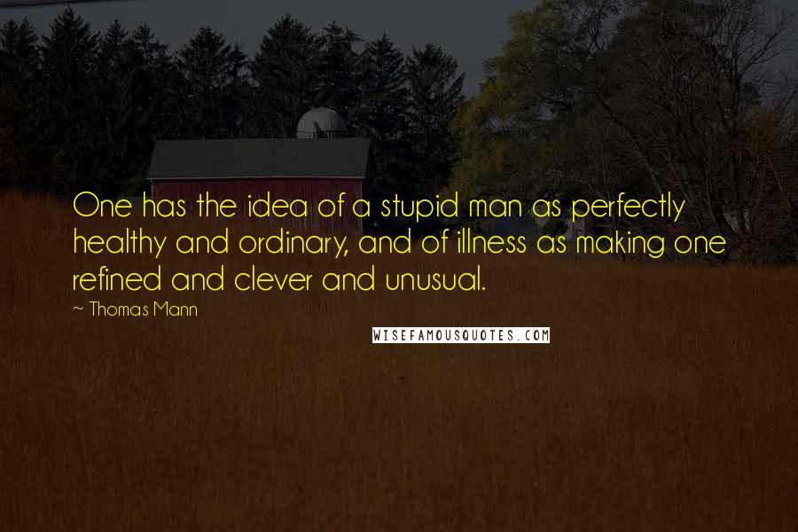 Thomas Mann Quotes: One has the idea of a stupid man as perfectly healthy and ordinary, and of illness as making one refined and clever and unusual.