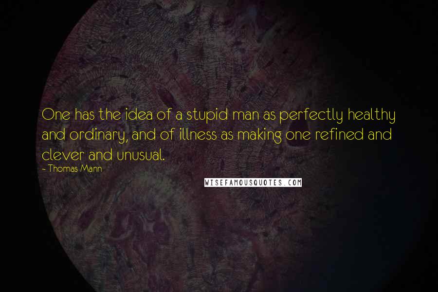 Thomas Mann Quotes: One has the idea of a stupid man as perfectly healthy and ordinary, and of illness as making one refined and clever and unusual.