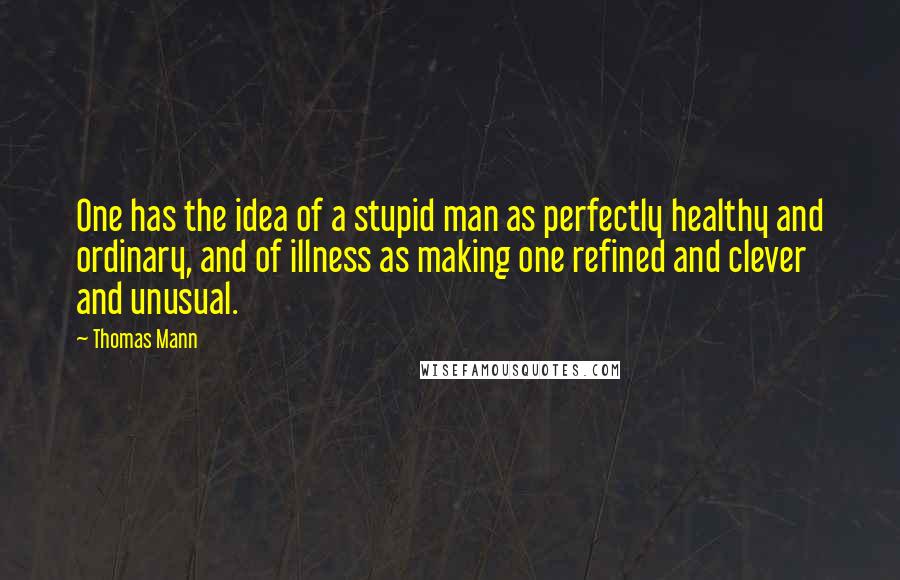 Thomas Mann Quotes: One has the idea of a stupid man as perfectly healthy and ordinary, and of illness as making one refined and clever and unusual.