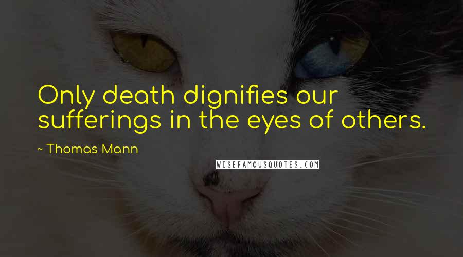 Thomas Mann Quotes: Only death dignifies our sufferings in the eyes of others.