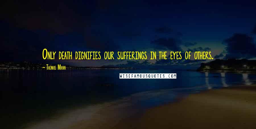 Thomas Mann Quotes: Only death dignifies our sufferings in the eyes of others.