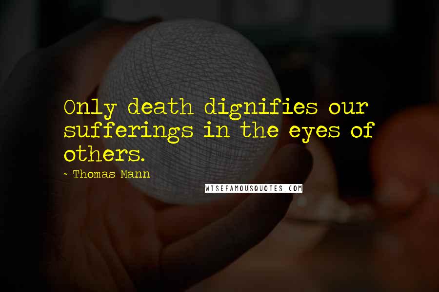Thomas Mann Quotes: Only death dignifies our sufferings in the eyes of others.