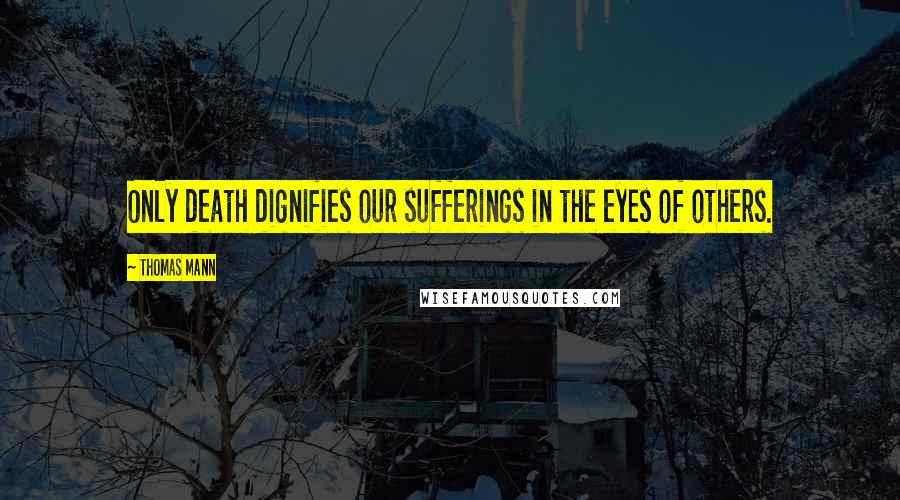 Thomas Mann Quotes: Only death dignifies our sufferings in the eyes of others.