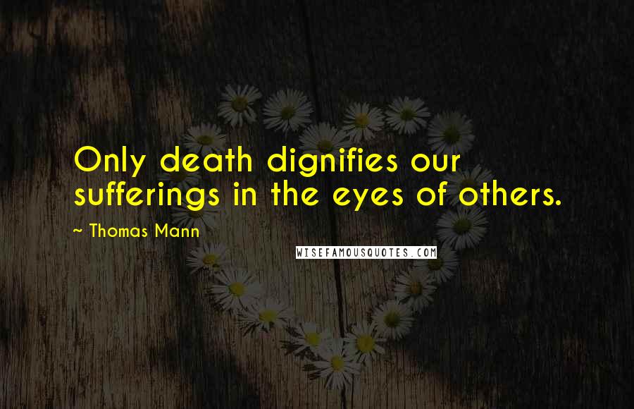 Thomas Mann Quotes: Only death dignifies our sufferings in the eyes of others.