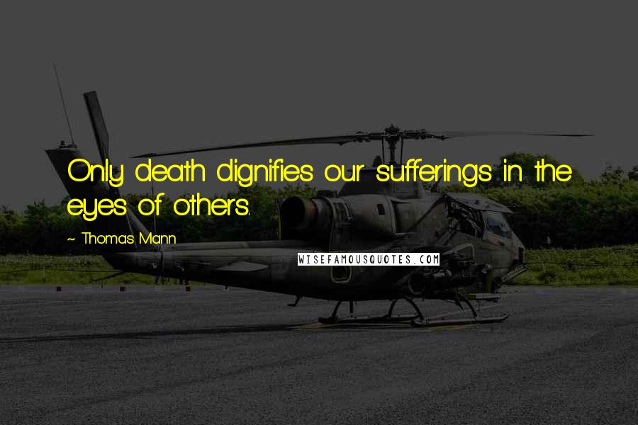 Thomas Mann Quotes: Only death dignifies our sufferings in the eyes of others.