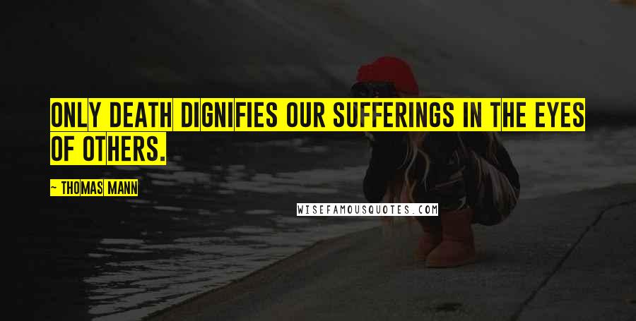 Thomas Mann Quotes: Only death dignifies our sufferings in the eyes of others.