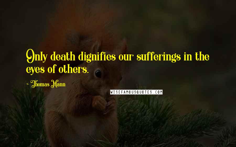 Thomas Mann Quotes: Only death dignifies our sufferings in the eyes of others.