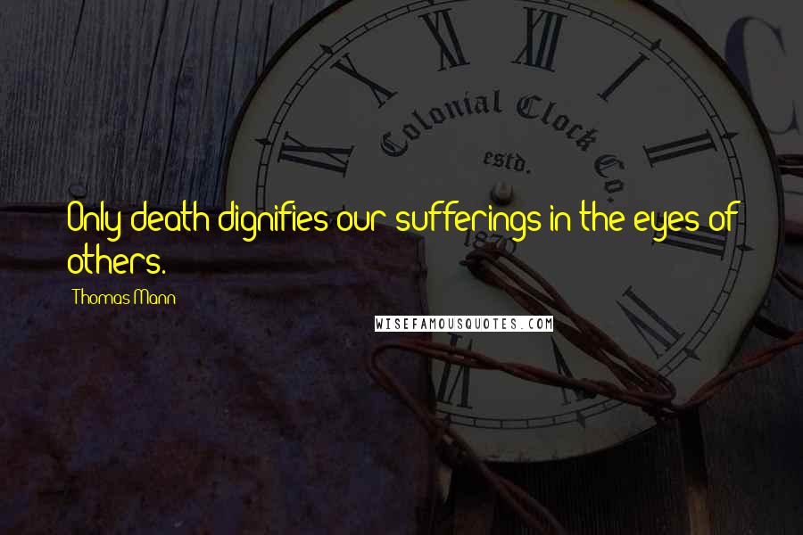 Thomas Mann Quotes: Only death dignifies our sufferings in the eyes of others.
