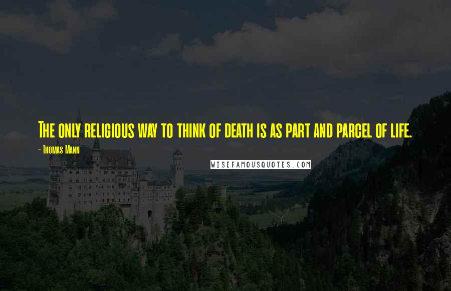 Thomas Mann Quotes: The only religious way to think of death is as part and parcel of life.