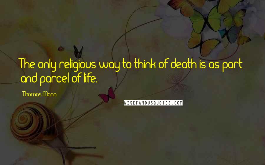 Thomas Mann Quotes: The only religious way to think of death is as part and parcel of life.