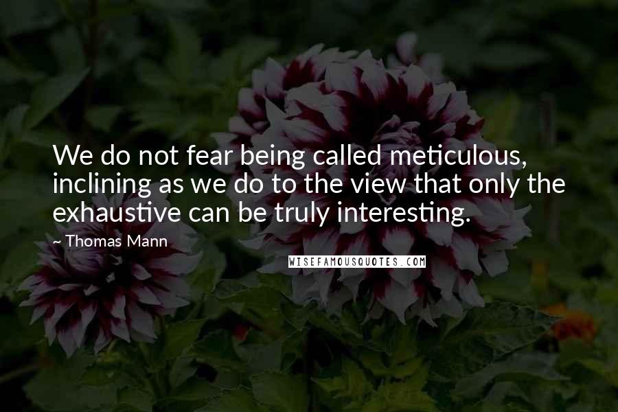 Thomas Mann Quotes: We do not fear being called meticulous, inclining as we do to the view that only the exhaustive can be truly interesting.