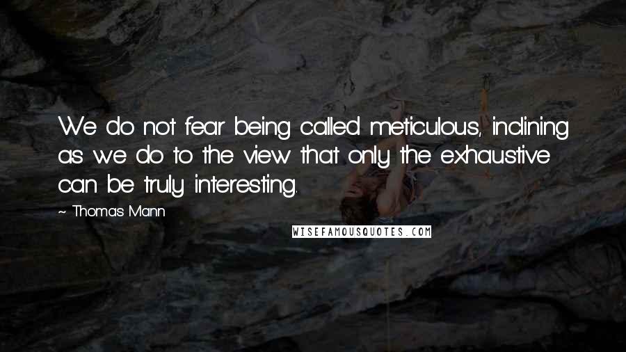 Thomas Mann Quotes: We do not fear being called meticulous, inclining as we do to the view that only the exhaustive can be truly interesting.