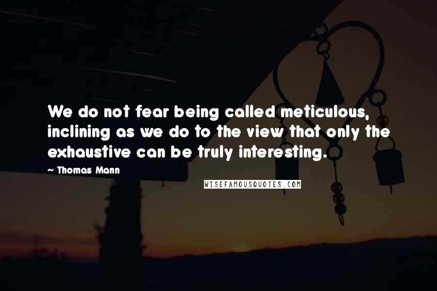 Thomas Mann Quotes: We do not fear being called meticulous, inclining as we do to the view that only the exhaustive can be truly interesting.