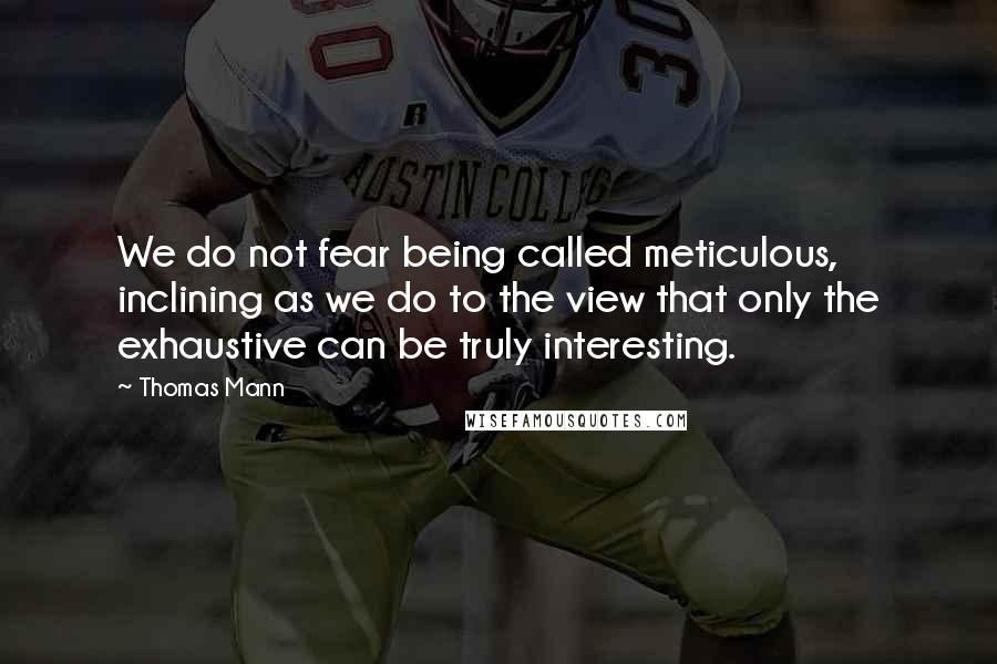 Thomas Mann Quotes: We do not fear being called meticulous, inclining as we do to the view that only the exhaustive can be truly interesting.