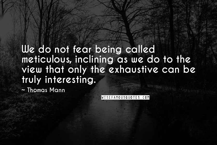 Thomas Mann Quotes: We do not fear being called meticulous, inclining as we do to the view that only the exhaustive can be truly interesting.