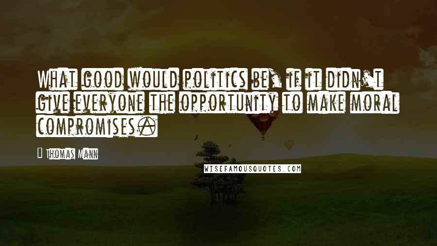 Thomas Mann Quotes: What good would politics be, if it didn't give everyone the opportunity to make moral compromises.