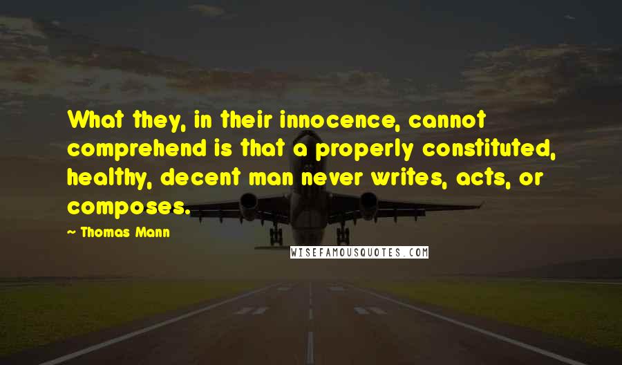 Thomas Mann Quotes: What they, in their innocence, cannot comprehend is that a properly constituted, healthy, decent man never writes, acts, or composes.