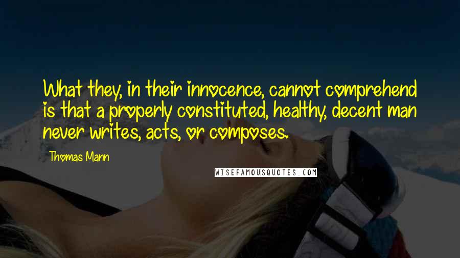 Thomas Mann Quotes: What they, in their innocence, cannot comprehend is that a properly constituted, healthy, decent man never writes, acts, or composes.
