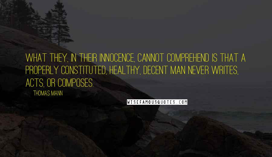 Thomas Mann Quotes: What they, in their innocence, cannot comprehend is that a properly constituted, healthy, decent man never writes, acts, or composes.