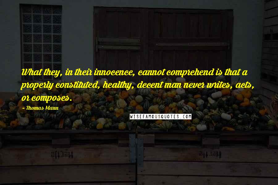 Thomas Mann Quotes: What they, in their innocence, cannot comprehend is that a properly constituted, healthy, decent man never writes, acts, or composes.