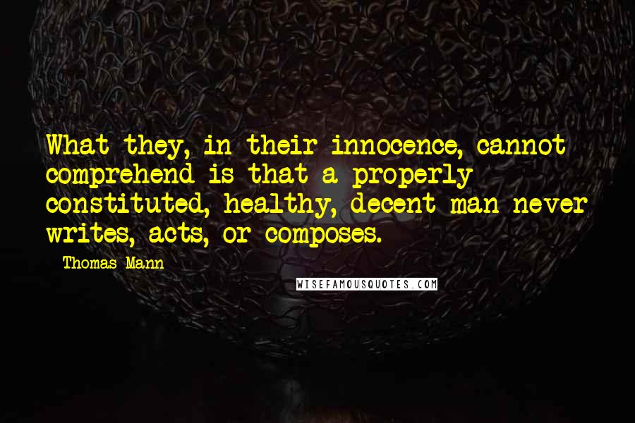 Thomas Mann Quotes: What they, in their innocence, cannot comprehend is that a properly constituted, healthy, decent man never writes, acts, or composes.