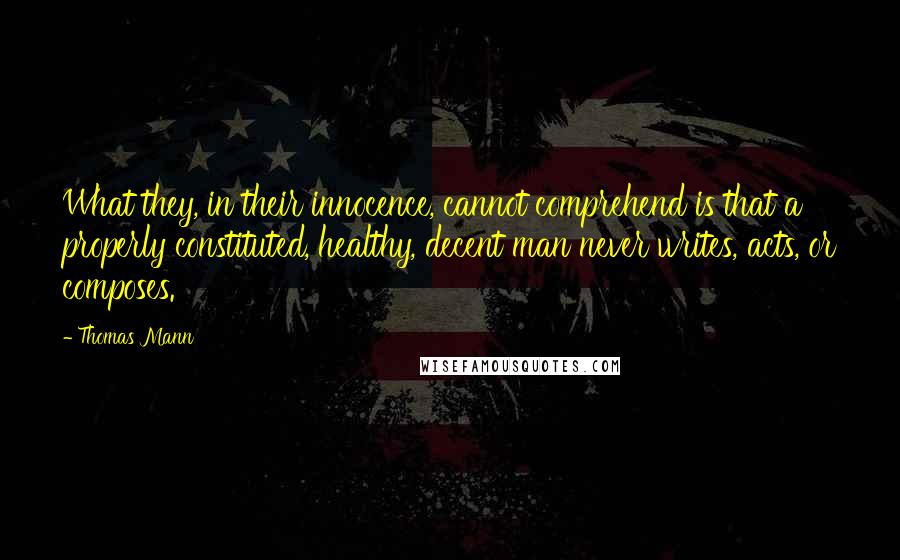 Thomas Mann Quotes: What they, in their innocence, cannot comprehend is that a properly constituted, healthy, decent man never writes, acts, or composes.