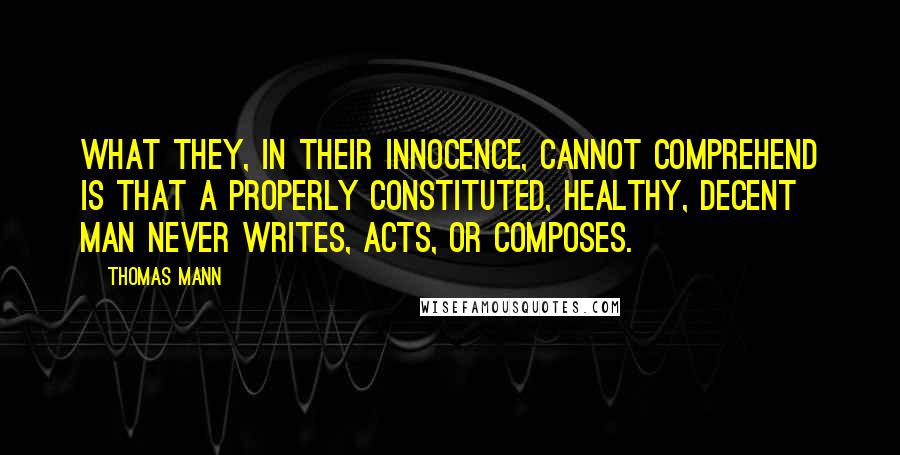 Thomas Mann Quotes: What they, in their innocence, cannot comprehend is that a properly constituted, healthy, decent man never writes, acts, or composes.
