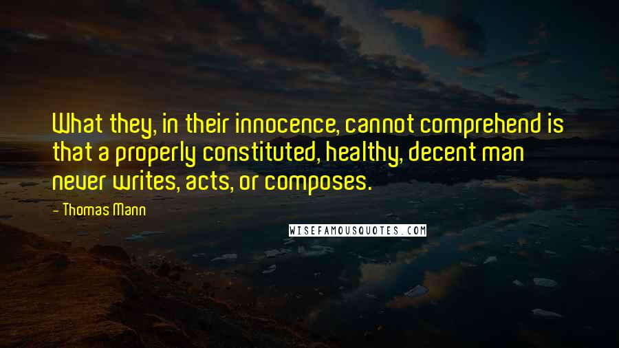 Thomas Mann Quotes: What they, in their innocence, cannot comprehend is that a properly constituted, healthy, decent man never writes, acts, or composes.