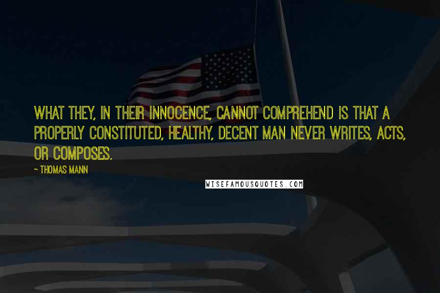 Thomas Mann Quotes: What they, in their innocence, cannot comprehend is that a properly constituted, healthy, decent man never writes, acts, or composes.