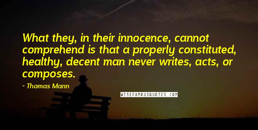 Thomas Mann Quotes: What they, in their innocence, cannot comprehend is that a properly constituted, healthy, decent man never writes, acts, or composes.