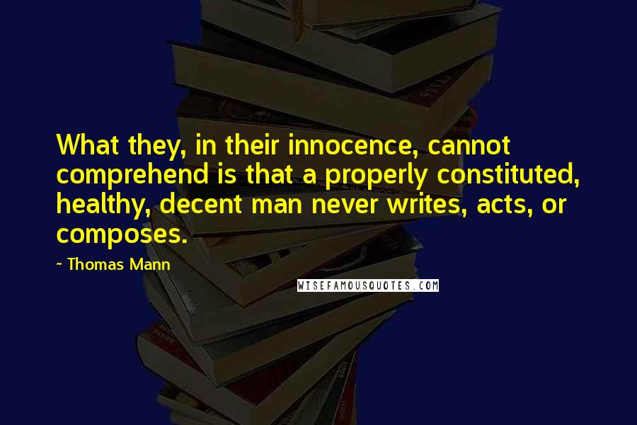 Thomas Mann Quotes: What they, in their innocence, cannot comprehend is that a properly constituted, healthy, decent man never writes, acts, or composes.