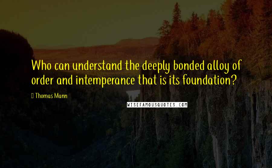 Thomas Mann Quotes: Who can understand the deeply bonded alloy of order and intemperance that is its foundation?