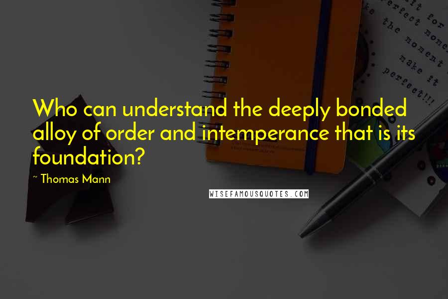 Thomas Mann Quotes: Who can understand the deeply bonded alloy of order and intemperance that is its foundation?