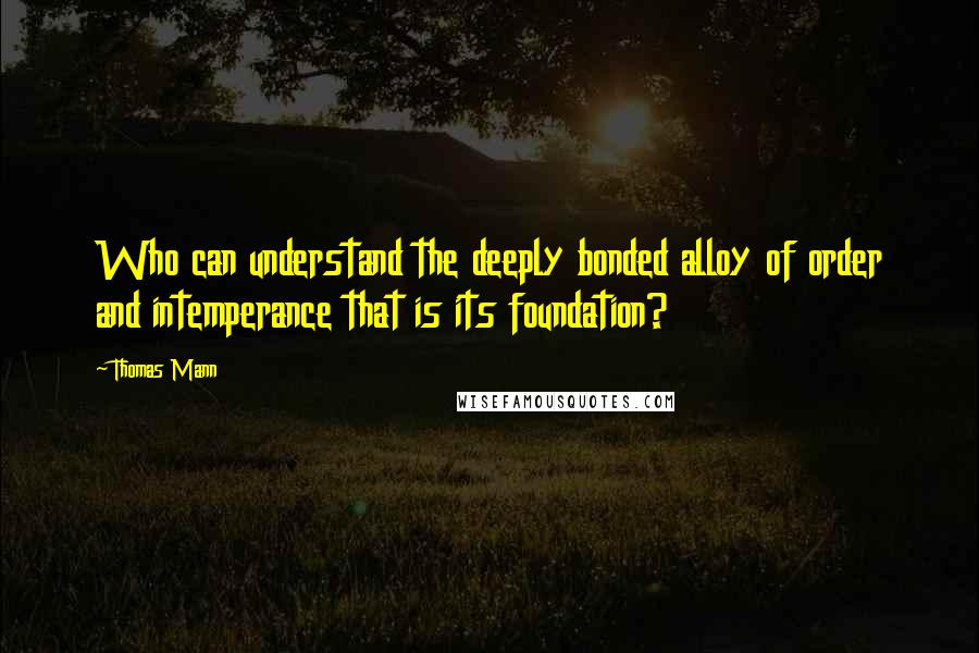 Thomas Mann Quotes: Who can understand the deeply bonded alloy of order and intemperance that is its foundation?