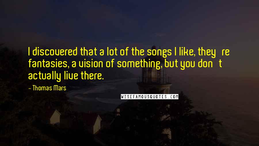 Thomas Mars Quotes: I discovered that a lot of the songs I like, they're fantasies, a vision of something, but you don't actually live there.