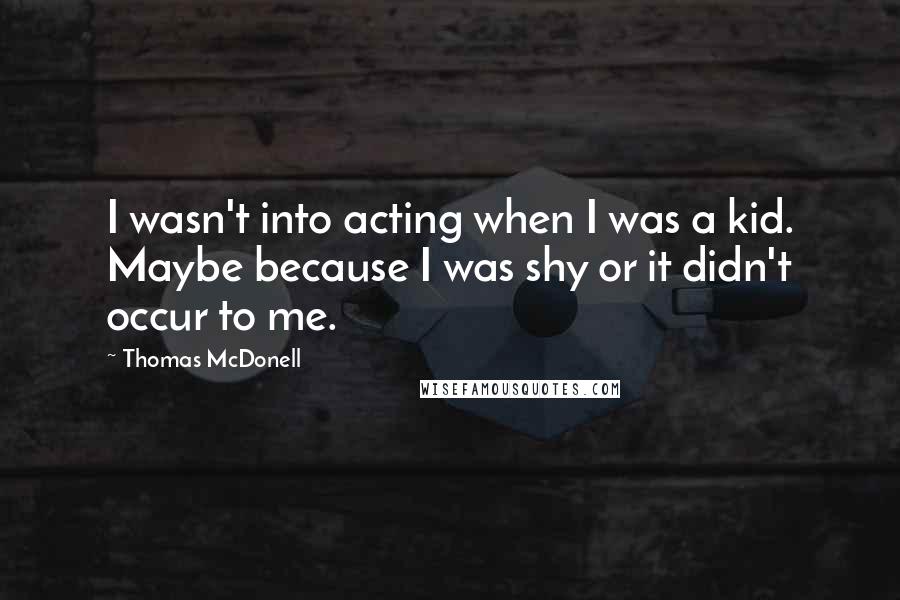 Thomas McDonell Quotes: I wasn't into acting when I was a kid. Maybe because I was shy or it didn't occur to me.